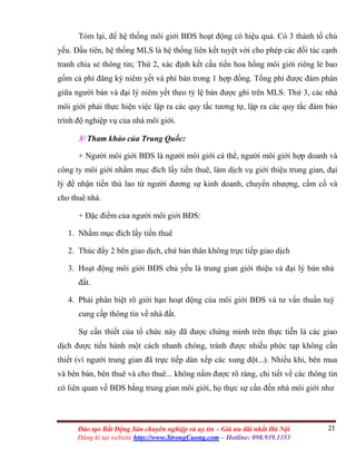 21Đào tạo Bất Động Sản chuyên nghiệp và uy tín – Giá ưu đãi nhất Hà Nội
Đăng kí tại website http://www.StrongCuong.com – Hotline: 098.939.1353
Tóm lại, để hệ thống môi giới BĐS hoạt động có hiệu quả. Có 3 thành tố chủ
yếu. Đầu tiên, hệ thống MLS là hệ thống liên kết tuyệt vời cho phép các đối tác cạnh
tranh chia sẻ thông tin; Thứ 2, xác định kết cấu tiền hoa hồng môi giới riêng lẻ bao
gồm cả phí đăng ký niêm yết và phí bán trong 1 hợp đồng. Tổng phí được đàm phán
giữa người bán và đại lý niêm yết theo tỷ lệ bán được ghi trên MLS. Thứ 3, các nhà
môi giới phải thực hiện việc lập ra các quy tắc tương tự, lập ra các quy tắc đảm bảo
trình độ nghiệp vụ của nhà môi giới.
3/ Tham khảo của Trung Quốc:
+ Người môi giới BĐS là người môi giới cá thể, người môi giới hợp doanh và
công ty môi giới nhằm mục đích lấy tiền thuê, làm dịch vụ giới thiệu trung gian, đại
lý để nhận tiền thù lao từ người đương sự kinh doanh, chuyển nhượng, cầm cố và
cho thuê nhà.
+ Đặc điểm của người môi giới BĐS:
1. Nhằm mục đích lấy tiền thuê
2. Thúc đẩy 2 bên giao dịch, chứ bản thân không trực tiếp giao dịch
3. Hoạt động môi giới BĐS chủ yếu là trung gian giới thiệu và đại lý bán nhà
đất.
4. Phải phân biệt rõ giới hạn hoạt động của môi giới BĐS và tư vấn thuần tuý
cung cấp thông tin về nhà đất.
Sự cần thiết của tổ chức này đã được chứng minh trên thực tiễn là các giao
dịch được tiến hành một cách nhanh chóng, tránh được nhiều phức tạp không cần
thiết (vì người trung gian đã trực tiếp dàn xếp các xung đột...). Nhiều khi, bên mua
và bên bán, bên thuê và cho thuê... không nắm được rõ ràng, chi tiết về các thông tin
có liên quan về BĐS bằng trung gian môi giới, họ thực sự cần đến nhà môi giới như
 