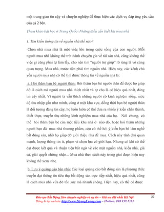 22Đào tạo Bất Động Sản chuyên nghiệp và uy tín – Giá ưu đãi nhất Hà Nội
Đăng kí tại website http://www.StrongCuong.com – Hotline: 098.939.1353
một trung gian tin cậy và chuyên nghiệp để thực hiện các dịch vụ đáp ứng yêu cầu
của cả 2 bên.
Tham khảo bài học ở Trung Quốc- Những điều cần biết khi mua nhà
1. Tìm kiếm thông tin về nguồn nhà thế nào?
Chọn nhà mua nhà là một việc lớn trong cuộc sống của con người. Mỗi
người mua nhà không thể trở thành chuyên gia về tài sản nhà, cũng không thể
việc gì cũng phải tự làm lấy, cho nên tìm “người trợ giúp” rõ ràng là vô cùng
quan trọng. Mua nhà, trước tiên phải tìm nguồn nhà. Hiện nay, các kênh chủ
yếu người mua nhà có thể tìm được thông tin về nguồn nhà là:
a. Hỏi thăm bạn bè người thân: Hỏi thăm bạn bè người thân để được họ giúp
đỡ là cách mà người mua nhà thích nhất và tự cho là có hiệu quả nhất, đáng
tin cậy nhất. Vì người ta vẫn thích những người có kinh nghiệm sống, mức
độ thu nhập gần như mình, cùng ở một khu vực, đồng thời bạn bè người thân
là đối tượng đáng tin cậy, họ luôn luôn có thể đưa ra nhiều ý kiến chân thành,
thiết thực, truyền thụ những kinh nghiệm mua nhà của họ. Nói chung, có
thể hỏi thăm bạn bè của một tiểu khu nhà ở nào đó, hoặc hỏi thăm những
người bạn đã mua nhà thương phẩm, còn có thể hỏi ý kiến bạn bè làm nghề
bất động sản, nhờ họ giúp đỡ giới thiệu nhà để mua. Cách này tính chủ quan
mạnh, lượng thông tin ít, phạm vi chọn lựa có giới hạn. Nhưng có khi có thể
đạt được kết quả và thuận tiện bất ngờ về các mặt nguồn nhà, kiểu nhà, giá
cả, giải quyết chứng nhận... Mua nhà theo cách này trong giai đoạn hiện nay
không thể xem nhẹ.
b. Lưu ý quảng cáo bán nhà: Các loại quảng cáo bất động sản là phương thức
truyền đạt thông tin tiêu thụ bất động sản trực tiếp nhất, hiệu quả nhất, cũng
là cách mua nhà vừa đỡ tốn sức mà nhanh chóng. Hiện nay, có thể có được
 