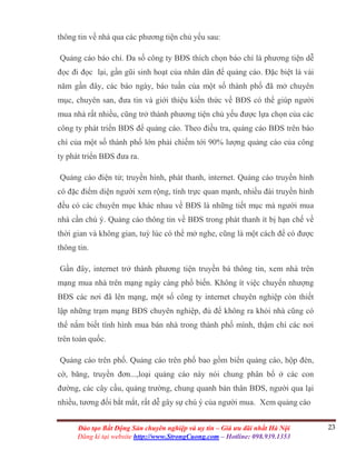23Đào tạo Bất Động Sản chuyên nghiệp và uy tín – Giá ưu đãi nhất Hà Nội
Đăng kí tại website http://www.StrongCuong.com – Hotline: 098.939.1353
thông tin về nhà qua các phương tiện chủ yếu sau:
Quảng cáo báo chí. Đa số công ty BĐS thích chọn báo chí là phương tiện dễ
đọc đi đọc lại, gần gũi sinh hoạt của nhân dân để quảng cáo. Đặc biệt là vài
năm gần đây, các báo ngày, báo tuần của một số thành phố đã mở chuyên
mục, chuyên san, đưa tin và giới thiệu kiến thức về BĐS có thể giúp người
mua nhà rất nhiều, cũng trở thành phương tiện chủ yếu được lựa chọn của các
công ty phát triển BĐS để quảng cáo. Theo điều tra, quảng cáo BĐS trên báo
chí của một số thành phố lớn phải chiếm tới 90% lượng quảng cáo của công
ty phát triển BĐS đưa ra.
Quảng cáo điện tử; truyền hình, phát thanh, internet. Quảng cáo truyền hình
có đặc điểm diện người xem rộng, tính trực quan mạnh, nhiều đài truyền hình
đều có các chuyên mục khác nhau về BĐS là những tiết mục mà người mua
nhà cần chú ý. Quảng cáo thông tin về BĐS trong phát thanh ít bị hạn chế về
thời gian và không gian, tuỳ lúc có thể mở nghe, cũng là một cách để có được
thông tin.
Gần đây, internet trở thành phương tiện truyền bá thông tin, xem nhà trên
mạng mua nhà trên mạng ngày càng phổ biến. Không ít việc chuyển nhượng
BĐS các nơi đã lên mạng, một số công ty internet chuyên nghiệp còn thiết
lập những trạm mạng BĐS chuyên nghiệp, đủ để không ra khỏi nhà cũng có
thể nắm biết tình hình mua bán nhà trong thành phố mình, thậm chí các nơi
trên toàn quốc.
Quảng cáo trên phố. Quảng cáo trên phố bao gồm biển quảng cáo, hộp đèn,
cờ, băng, truyền đơn...,loại quảng cáo này nói chung phân bố ở các con
đường, các cây cầu, quảng trường, chung quanh bản thân BĐS, người qua lại
nhiều, tương đối bắt mắt, rất dễ gây sự chú ý của người mua. Xem quảng cáo
 