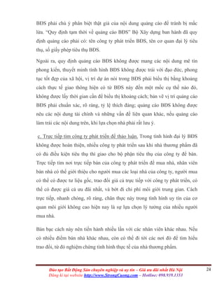 24Đào tạo Bất Động Sản chuyên nghiệp và uy tín – Giá ưu đãi nhất Hà Nội
Đăng kí tại website http://www.StrongCuong.com – Hotline: 098.939.1353
BĐS phải chú ý phân biệt thật giả của nội dung quảng cáo để tránh bị mắc
lừa. “Quy định tạm thời về quảng cáo BĐS” Bộ Xây dựng ban hành đã quy
định quảng cáo phải có: tên công ty phát triển BĐS, tên cơ quan đại lý tiêu
thụ, số giấy phép tiêu thụ BĐS.
Ngoài ra, quy định quảng cáo BĐS không được mang các nội dung mê tín
phong kiến, thuyết minh tình hình BĐS không được trái với đạo đức, phong
tục tốt đẹp của xã hội, vị trí dự án nói trong BĐS phải biểu thị bằng khoảng
cách thực tế giao thông hiện có từ BĐS này đến một mốc cụ thể nào đó,
không được lấy thời gian cần để biểu thị khoảng cách; bản vẽ vị trí quảng cáo
BĐS phải chuẩn xác, rõ ràng, tỷ lệ thích đáng; quảng cáo BĐS không được
nêu các nội dung tài chính và những vấn đề liên quan khác, nếu quảng cáo
làm trái các nội dung trên, khi lựa chọn nhà phải rất lưu ý.
c. Trực tiếp tìm công ty phát triển để thảo luận. Trong tình hình đại lý BĐS
không được hoàn thiện, nhiều công ty phát triển sau khi nhà thương phẩm đã
có đủ điều kiện tiêu thụ thì giao cho bộ phận tiêu thụ của công ty để bán.
Trực tiếp tìm nơi trực tiếp bán của công ty phát triển để mua nhà, nhân viên
bán nhà có thể giới thiệu cho người mua các loại nhà của công ty, người mua
có thể có được tư liệu gốc, trao đổi giá cả trực tiếp với công ty phát triển, có
thể có được giá cả ưu đãi nhất, và bớt đi chi phí môi giới trung gian. Cách
trực tiếp, nhanh chóng, rõ ràng, chân thực này trong tình hình uy tín của cơ
quan môi giới không cao hiện nay là sự lựa chọn lý tưởng của nhiều người
mua nhà.
Bàn bạc cách này nên tiến hành nhiều lần với các nhân viên khác nhau. Nếu
có nhiều điểm bán nhà khác nhau, còn có thể đi tới các nơi đó để tìm hiểu
trao đổi, từ đó nghiệm chứng tình hình thực tế của nhà thương phẩm.
 
