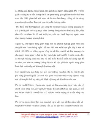 25Đào tạo Bất Động Sản chuyên nghiệp và uy tín – Giá ưu đãi nhất Hà Nội
Đăng kí tại website http://www.StrongCuong.com – Hotline: 098.939.1353
d. Thông qua đại lý của cơ quan môi giới hoặc người trung gian. Đại lý môi
giới và công ty tư vấn thông tin là cơ quan trung gian giới thiệu cho hai bên
mua bán BĐS giao dịch với nhau và thu tiền hoa hồng, chúng có tác dụng
quan trọng trong lưu thông và giao dịch nhà thương phẩm.
Đại đa số nhà thương phẩm làm xong thủ tục mua bán đều thông qua công ty
đại lý môi giới thúc đẩy thực hiện. Lượng thông tin của kênh này lớn, tiện
cho việc lựa chọn, lại đỡ mất thời gian, mất sức, thích hợp với người mua
nhà, nhưng chưa có kinh nghiệm.
Ngoài ra, tìm người trung gian hoặc luật sư chuyên nghiệp giúp mua nhà
cũng là một “con đường ngắn” để mua nhà mới xuất hiện gần đây ở một số
thành phố. Đối với những người công tác rất bận, có thể uỷ thác toàn quyền
cho người trung gian và luật sư thay mặt, hiệu quả khá tốt. ở nước ngoài, đây
đã là một phương thức mua nhà rất phổ biến. Khuyết điểm là không tiện để
so sánh, tìm hiểu thị trường không đầy đủ. Vì vậy, phải tìm người trung gian
hoặc luật sư tin cậy, có kinh nghiệm thay mặt.
Mời người trung gian hoặc môi giới thay mặt để mua bán nhà thì phải trả chi
phí trung gian môi giới. Cơ quan hữu quan của Nhà nước có quy định rõ ràng
đối với thu phí dịch vụ môi giới BĐS, nội dung và tiêu chuẩn như sau:
Phí tư vấn BĐS theo yêu cầu của người uỷ thác, cung cấp dịch vụ tư vấn về
chính sách, pháp luật, quy định, kỹ thuật, thông tin BĐS có liên quan, có thể
thu phí tư vấn BĐS, có thể chia ra 2 loại phí tư vấn miệng và tư vấn bằng văn
bản.
Phí tư vấn miệng theo thời gian mà dịch vụ tư vấn cần, kết hợp đẳng cấp kỹ
thuật chuyên môn của nhân viên tư vấn, do hai bên thoả thuận tiêu chuẩn thu
 