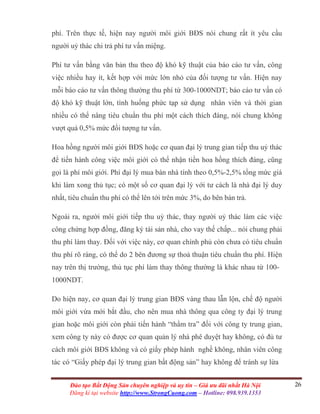 26Đào tạo Bất Động Sản chuyên nghiệp và uy tín – Giá ưu đãi nhất Hà Nội
Đăng kí tại website http://www.StrongCuong.com – Hotline: 098.939.1353
phí. Trên thực tế, hiện nay người môi giới BĐS nói chung rất ít yêu cầu
người uỷ thác chi trả phí tư vấn miệng.
Phí tư vấn bằng văn bản thu theo độ khó kỹ thuật của báo cáo tư vấn, công
việc nhiều hay ít, kết hợp với mức lớn nhỏ của đối tượng tư vấn. Hiện nay
mỗi báo cáo tư vấn thông thường thu phí từ 300-1000NDT; báo cáo tư vấn có
độ khó kỹ thuật lớn, tình huống phức tạp sử dụng nhân viên và thời gian
nhiều có thể nâng tiêu chuẩn thu phí một cách thích đáng, nói chung không
vượt quá 0,5% mức đối tượng tư vấn.
Hoa hồng người môi giới BĐS hoặc cơ quan đại lý trung gian tiếp thu uỷ thác
để tiến hành công việc môi giới có thể nhận tiền hoa hồng thích đáng, cũng
gọi là phí môi giới. Phí đại lý mua bán nhà tính theo 0,5%-2,5% tổng mức giá
khi làm xong thủ tục; có một số cơ quan đại lý với tư cách là nhà đại lý duy
nhất, tiêu chuẩn thu phí có thể lên tới trên mức 3%, do bên bán trả.
Ngoài ra, người môi giới tiếp thu uỷ thác, thay người uỷ thác làm các việc
công chứng hợp đồng, đăng ký tài sản nhà, cho vay thế chấp... nói chung phải
thu phí làm thay. Đối với việc này, cơ quan chính phủ còn chưa có tiêu chuẩn
thu phí rõ ràng, có thể do 2 bên đương sự thoả thuận tiêu chuẩn thu phí. Hiện
nay trên thị trường, thủ tục phí làm thay thông thường là khác nhau từ 100-
1000NDT.
Do hiện nay, cơ quan đại lý trung gian BĐS vàng thau lẫn lộn, chế độ người
môi giới vừa mới bắt đầu, cho nên mua nhà thông qua công ty đại lý trung
gian hoặc môi giới còn phải tiến hành “thẩm tra” đối với công ty trung gian,
xem công ty này có được cơ quan quản lý nhà phê duyệt hay không, có đủ tư
cách môi giới BĐS không và có giấy phép hành nghề không, nhân viên công
tác có “Giấy phép đại lý trung gian bất động sản” hay không để tránh sự lừa
 