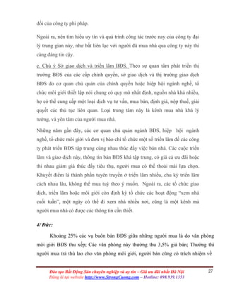 27Đào tạo Bất Động Sản chuyên nghiệp và uy tín – Giá ưu đãi nhất Hà Nội
Đăng kí tại website http://www.StrongCuong.com – Hotline: 098.939.1353
dối của công ty phi pháp.
Ngoài ra, nên tìm hiểu uy tín và quá trình công tác trước nay của công ty đại
lý trung gian này, như bắt liên lạc với người đã mua nhà qua công ty này thì
càng đáng tin cậy.
e. Chú ý Sở giao dịch và triển lãm BĐS. Theo sự quan tâm phát triển thị
trường BĐS của các cấp chính quyền, sở giao dịch và thị trường giao dịch
BĐS do cơ quan chủ quản của chính quyền hoặc hiệp hội ngành nghề, tổ
chức môi giới thiết lập nói chung có quy mô nhất định, nguồn nhà khá nhiều,
họ có thể cung cấp một loại dịch vụ tư vấn, mua bán, định giá, nộp thuế, giải
quyết các thủ tục liên quan. Loại trung tâm này là kênh mua nhà khá lý
tưởng, và yên tâm của người mua nhà.
Những năm gần đây, các cơ quan chủ quản ngành BĐS, hiệp hội ngành
nghề, tổ chức môi giới và đơn vị báo chí tổ chức một số triển lãm để các công
ty phát triển BĐS tập trung cùng nhau thúc đẩy việc bán nhà. Các cuộc triển
lãm và giao dịch này, thông tin bán BĐS khá tập trung, có giá cả ưu đãi hoặc
thi nhau giảm giá thúc đẩy tiêu thụ, người mua có thể thoải mái lựa chọn.
Khuyết điểm là thành phần tuyên truyền ở triển lãm nhiều, chu kỳ triển lãm
cách nhau lâu, không thể mua tuỳ theo ý muốn. Ngoài ra, các tổ chức giao
dịch, triển lãm hoặc môi giới còn định kỳ tổ chức các hoạt động “xem nhà
cuối tuần”, một ngày có thể đi xem nhà nhiều nơi, cũng là một kênh mà
người mua nhà có được các thông tin cần thiết.
4/ Đức:
Khoảng 25% các vụ buôn bán BĐS giữa những người mua là do văn phòng
môi giới BĐS thu xếp; Các văn phòng này thường thu 3,5% giá bán; Thường thì
người mua trả thù lao cho văn phòng môi giới, người bán cũng có trách nhiệm về
 