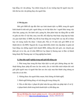28Đào tạo Bất Động Sản chuyên nghiệp và uy tín – Giá ưu đãi nhất Hà Nội
Đăng kí tại website http://www.StrongCuong.com – Hotline: 098.939.1353
hợp đồng với văn phòng. Tuy nhiên trong đa số các trường hợp thì người mua trả
tiền thù lao cho văn phòng thay cho người bán.
5/ Phi-líp-pin:
Môi giới BĐS đề cập đến lĩnh vực kinh doanh dịch vụ BĐS, trong đó người
kinh doanh là nhà môi giới- người đóng vai trò đại diện cho 1 người khác trong việc
chào bán, quảng cáo, lên danh sách, quảng bá, đàm phán hoặc tác động đến sự nhất
trí giữa các bên về việc bán, mua, trao đổi, thế chấp hay thuê hoặc cùng hợp tác hoặc
các giao dịch khác về BĐS, hay bất kỳ hoạt động nào trong lĩnh vực này để có được
hay với mong muốn thu được 1 khoản phí; Nếu có 10 năm môi giới BĐS sẽ trở
thành nhà tư vấn BĐS; Nguyên tắc và quy định điều chỉnh việc cấp phép và giám sát
hoạt động của những người kinh doanh BĐS, những nhà môi giới, các chuyên gia
định giá và tư vấn, các tổ chức BĐS do Cục Quản lý thương mại và Bảo vệ khách
hàng thuộc Bộ Thương mại và Công nghiệp ban hành;
G. Đạo đức nghề nghiệp trong môi giới bất động sản
1. Phải trung thực trong khi thực hiện dịch vụ môi giới ,không dùng các thủ
thuật không được phép để mưu lợi cho mình, cần có tinh thần trách nhiệm khi môi
giới giữa người mua và người bán làm sao cho cuộc mua bán thành công nhưng an
toàn cho cả các bên .
2. Không được cho người khác mượn, thuê chứng chỉ hành nghề;
3. Hành nghề không đúng với nội dung ghi trong chứng chỉ;
4. Nếu có dấu hiệu vi phạm thì phải tuân thủ quy định của pháp luật về xử lý
vi phạm hành chính trong kinh doanh dịch vụ bất động sản.
 