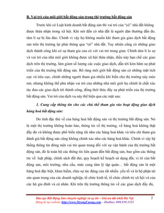 2Đào tạo Bất Động Sản chuyên nghiệp và uy tín – Giá ưu đãi nhất Hà Nội
Đăng kí tại website http://www.StrongCuong.com – Hotline: 098.939.1353
B. Vai trò của môi giới bất động sản trong thị trường bất động sản
Trước khi có Luật kinh doanh bất động sản thì vai trò của “cò” nhà đất không
được thừa nhận trong xã hội. Khi nói đến cò nhà đất là người dân thường đắn đo,
tâm lí sợ bị lừa đảo. Chính vì vậy họ không muốn khi tham gia giao dịch bất động
sản trên thị trường lại phải thông qua “cò” nhà đất. Tuy nhiên cũng có những giao
dịch thành công khi có sự tham gia của cò với vai trò trung gian. Chính tâm lí lo sợ
và vai trò của nhà môi giới không được xã hội thừa nhận, điều này hạn chế các giao
dịch trên thị truờng, làm giảm số lượng các cuộc giao dịch, dẫn tới kìm hãm sự phát
triển của thị truờng bất động sản. Rõ ràng môi giới bất động sản có những mặt tích
cực và tiêu cực, chính những người tham gia nhiều khi biến cho thị trường này méo
mó, nhưng không thể phủ nhận vai trò của những nhà môi giới họ chính là chất xúc
tác đưa các giao dịch tới thành công, đồng thời thúc đẩy sự phát triển của thị trường
bất động sản. Vai trò của dịch vụ này thể hiện qua các mặt sau:
1. Cung cấp thông tin cho các chủ thể tham gia vào hoạt động giao dịch
hàng hoá bất động sản:
Do tính đặc thù về của hàng hoá bất động sản và thị trường bất động sản. Nó
là một thị trường không hoàn hảo, thông tin về thị trường, về hàng hoá không thật
đầy đủ và không được phổ biến rộng rãi như các hàng hoá khác và tiêu chí tham gia
đánh giá bất động sản cũng không chính xác như các hàng hoá khác. Chính vì vậy hệ
thống thông tin đóng một vai trò quan trọng đối với sự vận hành của thị trường bất
động sản, đó là toàn bộ các thông tin liên quan đến bất động sản, bao gồm các thông
tin về: luật pháp, chính sách đất đai, quy hoạch kế hoạch sử dụng đất, vị trí của bất
động sản, môi trường, nhu cầu, mức cung tâm lý tập quán… bất động sản là một
hàng hoá đặc biệt, khan hiếm, chịu sự tác động của rất nhiều yếu tố và là bộ phận tài
sản quan trọng của các doanh nghiệp, tổ chức kinh tế, tổ chức chính trị xã hội và của
các hộ gia đình và cá nhân. Khi trên thị trường thông tin về các giao dịch đầy đủ,
 