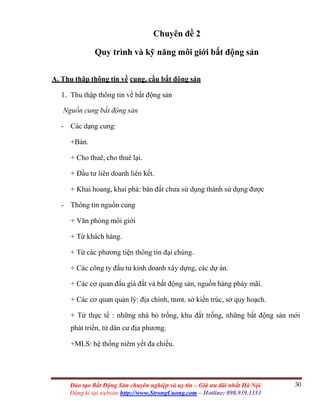 30Đào tạo Bất Động Sản chuyên nghiệp và uy tín – Giá ưu đãi nhất Hà Nội
Đăng kí tại website http://www.StrongCuong.com – Hotline: 098.939.1353
Chuyên đề 2
Quy trình và kỹ năng môi giới bất động sản
A. Thu thập thông tin về cung, cầu bất động sản
1. Thu thập thông tin về bất động sản
Nguồn cung bất động sản
- Các dạng cung:
+Bán.
+ Cho thuê, cho thuê lại.
+ Đầu tư liên doanh liên kết.
+ Khai hoang, khai phá: bán đất chưa sử dụng thành sử dụng được
- Thông tin nguồn cung
+ Văn phòng môi giới
+ Từ khách hàng.
+ Từ các phương tiện thông tin đại chúng.
+ Các công ty đầu tư kinh doanh xây dựng, các dự án.
+ Các cơ quan đấu giá đất và bất động sản, nguồn hàng pháy mãi.
+ Các cơ quan quản lý: địa chính, tnmt. sở kiến trúc, sở quy hoạch.
+ Từ thực tế : những nhà bỏ trống, khu đất trống, những bất động sản mới
phát triển, từ dân cư địa phương.
+MLS: hệ thống niêm yết đa chiều.
 