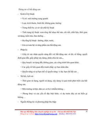31Đào tạo Bất Động Sản chuyên nghiệp và uy tín – Giá ưu đãi nhất Hà Nội
Đăng kí tại website http://www.StrongCuong.com – Hotline: 098.939.1353
Thông tin về bất động sản
- Kinh tế kỹ thuật:
+ Vị trí: môi trường xung quanh.
+ Loại, kích thước, hình thể, không gian, hướng.
+ Trang thiết bị: cơ sở vật chất kỹ thuật
+ Tình trạng kỹ thuật: xem tổng thể nhue thế nào, chi tiết, chất liệu, thời gian
sử dụng, kiến trúc, bảo dưỡng…
+ Hạ tầng kỹ thuật : đường, điện, nước,
+ Giá cả toàn bộ và từng phần của bất động sản.
- Pháp lý:
+ Giấy tờ xác nhận quyền năng đối với bất động sản: sổ đỏ, sổ hồng. quyết
định giao đất, giấy phép xây dựng, phân chia tài sản,,,
+ Quy hoạch: sử dụng đất, không gian, các công trình liên quan khác.
+ Các giấy tờ liên quan đến tranh chấp: uỷ ban nhân dân.
+ Quyền năng và sự hạn chế về quyền năng: ví dụ: hạn chế độ cao…
- Xã hội, lịch sử:
+ Thời gian sử dụng, người sử dụng, xây dựng và quá trình phát triển cảu bất
động sản.
+ Môi trường xã hội, dân cư: có bị ô nhiễm không…
+ Phong thuỷ và các yếu tố đặc biệt khác: ví dụ trước đây có tai biến gì
không….
- Nguồn thông tin và phương pháp thu thập:
 