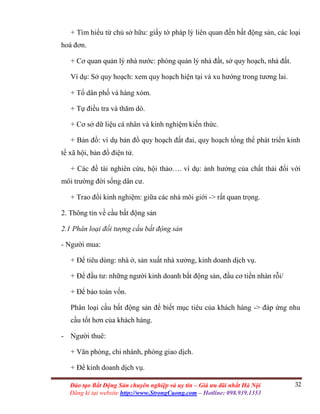 32Đào tạo Bất Động Sản chuyên nghiệp và uy tín – Giá ưu đãi nhất Hà Nội
Đăng kí tại website http://www.StrongCuong.com – Hotline: 098.939.1353
+ Tìm hiểu từ chủ sở hữu: giấy tờ pháp lý liên quan đến bất động sản, các loại
hoá đơn.
+ Cơ quan quản lý nhà nước: phòng quản lý nhà đất, sở quy hoạch, nhà đất.
Ví dụ: Sở quy hoạch: xem quy hoạch hiện tại và xu hướng trong tương lai.
+ Tổ dân phố và hàng xóm.
+ Tự điều tra và thăm dò.
+ Cơ sở dữ liệu cá nhân và kinh nghiệm kiến thức.
+ Bản đồ: ví dụ bản đồ quy hoạch đất đai, quy hoạch tổng thể phát triển kinh
tế xã hội, bản đồ điện tử.
+ Các đề tài nghiên cứu, hội thảo…. ví dụ: ảnh hưởng của chất thải đối với
môi trường đời sống dân cư.
+ Trao đổi kinh nghiệm: giữa các nhà môi giới -> rất quan trọng.
2. Thông tin về cầu bất động sản
2.1 Phân loại đối tượng cầu bất động sản
- Người mua:
+ Để tiêu dùng: nhà ở, sản xuất nhà xưởng, kinh doanh dịch vụ.
+ Để đầu tư: những người kinh doanh bất động sản, đầu cơ tiền nhàn rỗi/
+ Để bảo toàn vốn.
Phân loại cầu bất động sản để biết mục tiêu của khách hàng -> đáp ứng nhu
cầu tốt hơn của khách hàng.
- Người thuê:
+ Văn phòng, chi nhánh, phòng giao dịch.
+ Để kinh doanh dịch vụ.
 