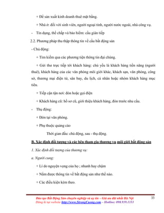 33Đào tạo Bất Động Sản chuyên nghiệp và uy tín – Giá ưu đãi nhất Hà Nội
Đăng kí tại website http://www.StrongCuong.com – Hotline: 098.939.1353
+ Để sản xuất kinh doanh thuê mặt bằng.
+ Nhà ở: đối với sinh viên, người ngoại tỉnh, người nước ngoài, nhà công vụ.
- Tín dụng, thế chấp và bảo hiểm: cầu gián tiếp
2.2. Phương pháp thu thập thông tin về cầu bất động sản
- Chủ động:
+ Tìm kiếm qua các phương tiện thông tin đại chúng.
+ Gửi thư trực tiếp tới khách hàng: chủ yếu là khách hàng tiền năng (người
thuê), khách hàng của các văn phòng môi giới khác, khách sạn, văn phòng, công
sở, thương mại điện tử, sân bay, du lịch, cá nhân hoặc nhóm khách hàng mục
tiêu.
+ Tiếp cận tận nơi: đón hoặc gọi điện
+ Khách hàng cũ: hồ sơ cũ, giới thiệu khách hàng, đón trước nhu cầu.
- Thụ động:
+ Đón tại văn phòng.
+ Phụ thuộc quảng cáo
Thời gian đầu: chủ động, sau - thụ động.
B. Xác định đối tượng và các bên tham gia thương vụ môi giới bất động sản
1. Xác định đối tượng của thương vụ:
a. Người cung:
+ Lí do nguyện vọng của họ ; nhanh hay chậm
+ Nắm được thông tin về bất động sản như thế nào.
+ Các điều kiện kèm theo.
 