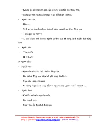 34Đào tạo Bất Động Sản chuyên nghiệp và uy tín – Giá ưu đãi nhất Hà Nội
Đăng kí tại website http://www.StrongCuong.com – Hotline: 098.939.1353
+ Khung gía có phù hợp, các điều kiện về kinh tế ( thuế hoặc phí).
+ Năng lực bán của khách hàng: có đủ điều kiện pháp lý.
- Người cho thuê:
+ Đầu tư.
+ Sinh lợi: để thu nhập hàng tháng không quan tâm giá bất động sản.
+ Trông coi: để bảo vệ.
+ Lí do: ví dụ: cho thuê để người đi thuê đàu tư trang thiết bị cho bất động
sản.
- Người bán:
+ Tự nguyện.
+ Bị ép buộc.
b. Người cầu:
- Người mua:
+ Quan tâm đến đặc tính của bất động sản.
+ Gía cả bất động sản: xác định khả năng tài chính.
+ Mục tiêu của người mua.
+ Các ràng buộc khác: ví dụ đối với người nước ngoài: vấn đề mua nhà…
- Người thuê:
+ Cụ thể chính xác ngay ban đầu.
+ Rất nhanh gọn.
+ Chú ý tính ổn định bất động sản.
 