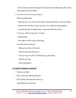 35Đào tạo Bất Động Sản chuyên nghiệp và uy tín – Giá ưu đãi nhất Hà Nội
Đăng kí tại website http://www.StrongCuong.com – Hotline: 098.939.1353
+ Chủ sở hữu quan tâm đến người thuê: quan tâm thu nhập người thuê, hoàn
cảnh người thuê, độ ổn định…
2. Xác định các bên tham gia thương vụ:
- Phân loại khách hàng
+ Hiểu mục tiêu của việc mua bán phải rõ ràng.mua để dầu cơ hay để sử dụng
+ Người bán là chủ đầu tư cấp 1 hay cấp 2, là cá nhân hay doanh nghiệp
+ Tìm hiểu độ tuổi của khách hàng: vì ảnh hưởng đến tâm sinh lý
Ví dụ: già - đắn đo; trung tuổi – táo bạo;
+ Nghề nghiệp.
+ Thu nhập: sở thích của họ, tiềm năng.
- Xác định các bên tham gia:
+ Thông tin cá nhân, tổ chức đó.
+ Mục tiêu tham gia thương vụ.
+ Các kỳ vọng: mua để ở, để chờ tăng giá, gần trường…
+ Mức độ sãn sàng.
+ Điều kiện pháp lý.
C. Lập hồ sơ thương vụ môi giới
- Thông tin cá nhân.
- Giấy tờ liên quan đến bất động sản.
- Giấy tờ khác liên quan đến thương vụ.
- Hợp đồng dịch vụ môi giới.
 