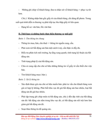 36Đào tạo Bất Động Sản chuyên nghiệp và uy tín – Giá ưu đãi nhất Hà Nội
Đăng kí tại website http://www.StrongCuong.com – Hotline: 098.939.1353
- Những ghi chép về khách hàng: đưa ra nhận xét về khách hàng -> phục vụ tôt
hơn.
Chú ý: Không nhận bản gốc giấy tờ của khách hàng, chỉ dùng để photo. Trong
suốt quá trình diễn ra thương vụ phải tiếp tục thu thập giấy tờ liên quan.
- Dạng hồ sơ: văn bản, file văn bản
D. Thời hạn và những bước thực hiện thương vụ môi giới
Bước 1: Tìm thông tin chung
- Thông tin mua, bán, cho thuê -> thông tin nguồn cung, cầu.
- Phải xem xét bất động sản bán một cách tỉ mỷ, cẩn thận và đầy đủ.
- Điếu tra phân tích môi trường, hạ tầng xung quanh, tình trạng kỹ thuật của bất
động sản.
- Tình trạng pháp lý của bất động sản.
- Chia sẻ cung cấp cho chủ sở hữu những thông tin về giấy tờ cần thiết cho việc
bán.
- Tìm khách hàng mua ( bán ).
Bước 2: Xử lý thông tin
- Xác định được giá của chủ sở hữu muốn bán: phải tư vấn cho khách hàng xem
giá có hợp lý không. Phải biết khu vực đó giá bất động sản bao nhiêu, loại bất
động sản đó giá bao nhiêu.
- Phải tập trung ghi chép miêu tả bất động sản, chú ý đến đặc tính của bất động
sản đó: bất động sản nằm trong khu vực đó, có bất động sản nổi trội hơn làm
giảm giá bất động sản đó.
- Soạn thảo thông tin để quảng cáo.
 