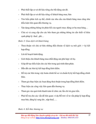 37Đào tạo Bất Động Sản chuyên nghiệp và uy tín – Giá ưu đãi nhất Hà Nội
Đăng kí tại website http://www.StrongCuong.com – Hotline: 098.939.1353
- Phải thiết lập cơ sở dữ liệu riêng cho bất động sản đó.
- Phải thiết lập cơ sở dữ liệu riêng về khách hàng mua, bán
- Tìm hiểu phân tích cụ thể, chính xác nhu cầu của khách hàng mua cũng như
điều kiện liên quan đến thương vụ.
- Tận dụng những thông tin phản hồi của người mua: động cơ họ mua hàng…
- Chia sẻ và cung cấp cho các bên tham gia những thông tin cần thiết về khía
cạnh pháp lý: thuế , phí…
Bước 3: Giao dịch với khách hàng
- Thoả thuận với chủ sở hữu những điều khoản về dịch vụ môi giới -> ký kết
hợp đồng.
- Lên kế hoạch hành động.
- Giới thiệu cho khách hàng mua nbất động sản phù hợp với họ.
- Giúp đỡ tạo điều kiện cho các bên trong quá trình đàm phán.
- Dẫn dắt các bên ký kết hợp đồng khởi điểm.
- Hỗ trợ các bên trong việc hoàn chỉnh hồ sơ và chuẩn bị ký kết hợp đồng chính
thức.
- Tham gia thực hiện các hoạt động thoả thuận trong hợp đồng khởi điểm.
- Thực hiện các công việc liên quan đến thương vụ.
- Tham gia vào quá trình thanh toán tổ chức các lần chi trả giao tiền.
- Phải hỗ trợ cho các vấn đề liên quan: ví dụ Hỗ trơi về tư vấn pháp lý hợp đồng
mua bán, dăng ký sang tên , nộp thuế, ....
Bước 4: Kết thúc thương vụ:
 