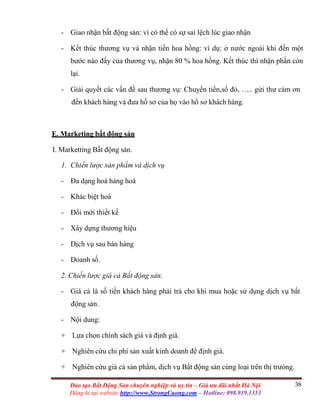 38Đào tạo Bất Động Sản chuyên nghiệp và uy tín – Giá ưu đãi nhất Hà Nội
Đăng kí tại website http://www.StrongCuong.com – Hotline: 098.939.1353
- Giao nhận bất động sản: vì có thể có sự sai lệch lúc giao nhận
- Kết thúc thương vụ và nhận tiền hoa hồng: ví dụ: ở nước ngoài khi đến một
bước nào đấy của thương vụ, nhận 80 % hoa hồng. Kết thúc thì nhận phần còn
lại.
- Giải quyết các vấn đề sau thương vụ: Chuyển tiền,sổ đỏ, ….. gửi thư cảm ơn
đến khách hàng và đưa hồ sơ của họ vào hồ sơ khách hàng.
E. Marketing bất động sản
I. Marketting Bất động sản.
1. Chiến lược sản phẩm và dịch vụ
- Đa dạng hoá hàng hoá
- Khác biệt hoá
- Đổi mới thiết kế
- Xây dựng thương hiệu
- Dịch vụ sau bán hàng
- Doanh số.
2. Chiến lược giá cả Bất động sản.
- Giá cả là số tiền khách hàng phải trả cho khi mua hoặc sử dụng dịch vụ bất
động sản.
- Nội dung:
+ Lựa chọn chính sách giá và định giá.
+ Nghiên cứu chi phí sản xuất kinh doanh để định giá.
+ Nghiên cứu giá cả sản phẩm, dịch vụ Bất động sản cùng loại trên thị trưòng.
 