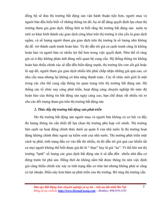 3Đào tạo Bất Động Sản chuyên nghiệp và uy tín – Giá ưu đãi nhất Hà Nội
Đăng kí tại website http://www.StrongCuong.com – Hotline: 098.939.1353
đồng bộ sẽ đưa thị trường bất động sản vận hành thuận tiện hơn, người mua và
người bán đều hiểu biết về những thông tin đó, họ sẽ dễ dàng quyết định lựa chọn thị
trường tham gia giao dịch. Đồng thời ta biết rằng thị trường bất động sản nước ta
mới sơ khai hình thành các giao dịch công khai trên thị trường ít chủ yếu là giao dịch
ngầm, và số lượng người tham gia giao dịch trên thị trường là số lượng nhỏ không
đủ để trở thành cạnh tranh hoàn hảo. Từ đó dẫn tới giá cả cạnh tranh cũng là không
hoàn hảo và người bán có nhiều lợi thế hơn trong việc quyết định. Như thế rõ ràng
giá cả ở đây không phản ánh đúng mối quan hệ cung cầu. Hệ thống thông tin không
hoàn hảo thiếu chính xác sẽ dẫn đến biến động mạnh, thị trường lên cơn sốt giá hoặc
là sụp đổ, người tham gia giao dịch nhiều khi phải chấp nhận những giá quá cao, có
nhu cầu mua nhưng lại không có khả năng thanh toán.. Các tổ chức môi giới là một
trong các chủ thể cung cấp thông tin quan trọng trên thị trường bất động sản. Hệ
thống các tổ chức nay càng phát triển, hoạt động càng chuyên nghiệp thì mức độ
hoàn hảo của thông tin bất động sản ngày càng cao, hạn chế được rất nhiều rủi ro
cho các đối tượng tham gia trên thị trường bất động sản
2. Thúc đẩy thị trường bất động sản phát triển
Do thị trường bất động sản người mua và người bán không có cơ hội và đầy
đủ lượng thông tin cần thiết để lựa chọn thị trường phù hợp với mình. Thị trường
bên cạnh sự hoạt động chính thức dưới sự quản lí của nhà nước là thị trường hoạt
động không chính thức ngoài sự kiểm soát của nhà nước. Thị trường phát triển một
cách tự phát, tình trạng đầu cơ vào đất thì nhiều, từ đó dẫn tới giá quá cao khiến tất
cả mọi người không thể biết được giá đó là “ thực” hay là giá “ảo”. Vì thế khi mà thị
trường “lạnh” số lượng các giao dịch bất động sản ít sẽ dẫn đến nhiều nhà đầu cơ
đứng trước bờ phá sản. Đồng thời do không nắm bắt được thông tin nên việc định
giá cũng thiếu chính xác xảy ra tình trạng đầu cơ tràn lan nhưng không phải ai cũng
có lợi nhuận. Điều này kìm hãm sự phát triển của thị trường. Rõ ràng thị trường cần
 