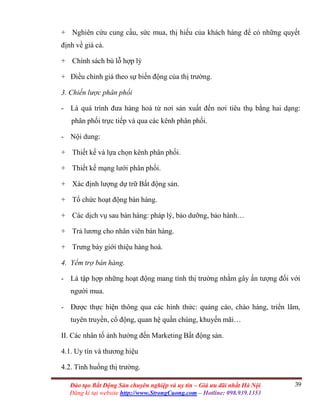 39Đào tạo Bất Động Sản chuyên nghiệp và uy tín – Giá ưu đãi nhất Hà Nội
Đăng kí tại website http://www.StrongCuong.com – Hotline: 098.939.1353
+ Nghiên cứu cung cầu, sức mua, thị hiếu của khách hàng để có những quyết
định về giá cả.
+ Chính sách bù lỗ hợp lý
+ Điều chỉnh giá theo sự biến động của thị trường.
3. Chiến lược phân phối
- Là quá trình đưa hàng hoá từ nơi sản xuất đến nơi tiêu thụ bằng hai dạng:
phân phối trực tiếp và qua các kênh phân phối.
- Nội dung:
+ Thiết kế và lựa chọn kênh phân phối.
+ Thiết kế mạng lưới phân phối.
+ Xác định lượng dự trữ Bất động sản.
+ Tổ chức hoạt động bán hàng.
+ Các dịch vụ sau bán hàng: pháp lý, bảo dưỡng, bảo hành…
+ Trả lương cho nhân viên bán hàng.
+ Trưng bày giới thiệu hàng hoá.
4. Yểm trợ bán hàng.
- Là tập hợp những hoạt động mang tính thị trường nhằm gây ấn tượng đối với
người mua.
- Được thực hiện thông qua các hình thức: quảng cáo, chào hàng, triển lãm,
tuyên truyền, cổ động, quan hệ quần chúng, khuyến mãi…
II. Các nhân tố ảnh hưởng đến Marketing Bất động sản.
4.1. Uy tín và thương hiệu
4.2. Tình huống thị trường.
 
