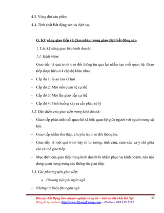 40Đào tạo Bất Động Sản chuyên nghiệp và uy tín – Giá ưu đãi nhất Hà Nội
Đăng kí tại website http://www.StrongCuong.com – Hotline: 098.939.1353
4.3. Vòng đời sản phẩm
4.4. Tính chất Bất động sản và dịch vụ.
G. Kỹ năng giao tiếp và đàm phán trong giao dịch bất động sản
1. Các kỹ năng giao tiếp kinh doanh:
1.1. Khái niệm:
Giao tiếp là quá trình trao đổi thông tin qua lại nhằm tạo mối quan hệ. Giao
tiếp được hiểu ở 4 cấp độ khác nhau:
- Cấp độ 1: Giao lưu xã hội
- Cấp độ 2: Một mối quan hệ cụ thể
- Cấp độ 3: Một lần giao tiếp cụ thể
- Cấp độ 4: Tình huống xảy ra cần phải xử lý
1.2. Đặc điểm của giao tiếp trong kinh doanh:
- Giao tiếp phản ánh mối quan hệ xã hội: quan hệ giữa người với người trong xã
hội.
- Giao tiếp nhằm thu thập, chuyển tải, trao đổi thông tin.
- Giao tiếp là một quá trình bày tỏ tư tưởng, tình cảm, cảm xúc và ý chí giữa
các cá thể giao tiếp.
- Mục đích của giao tiếp trong kinh doanh là nhằm phục vụ kinh doanh, nêu nội
dung quan trọng trong các thông tin giao tiếp.
1.3. Các phương tịên giao tiếp:
a. Phương tiện phi ngôn ngữ
- Những tín hiệu phi ngôn ngữ
 