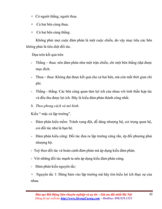 42Đào tạo Bất Động Sản chuyên nghiệp và uy tín – Giá ưu đãi nhất Hà Nội
Đăng kí tại website http://www.StrongCuong.com – Hotline: 098.939.1353
+ Có người thắng, người thua.
+ Cả hai bên cùng thua.
+ Cả hai bên cùng thắng.
Không phải mọi cuộc đàm phán là một cuộc chiến, do vậy mục tiêu các bên
không phải là tiêu diệt đối tác.
Dựa trên kết quả trên
- Thắng – thua: nên đàm phán như một trận chiến, chỉ một bên thắng (đạt được
mục đích.
- Thua – thua: Không đạt được kết quả cho cả hai bên, mà còn mất thời gian chi
phí.
- Thắng - thắng: Các bên cùng quan tâm lợi ích của nhau với tinh thấn hợp tác
và đều thu được lợi ích. Đây là kiểu đàm phán thành công nhất.
b. Theo phong cách và mô hình.
Kiểu “ mặc cả lập trường”.
- Đàm phán kiểu mềm: Tránh xung đột, dễ dàng nhượng bộ, coi trọng quan hệ,
coi đối tác như là bạn bè.
- Đàm phán kiểu cứng: Đối tác đưa ra lập trường cứng rắn, ép đối phương phải
nhượng bộ.
- Tuỳ theo đối tác và hoàn cảnh đàm phán mà áp dụng kiểu đàm phán.
- Với những đối tác mạnh ta nên áp dụng kiểu đàm phán cứng.
- Đàm phán kiểu nguyên tắc:
+ Nguyên tắc 1: Đừng bám vào lập trường mà hãy tìm hiểu lợi ích thực sự của
nhau.
 