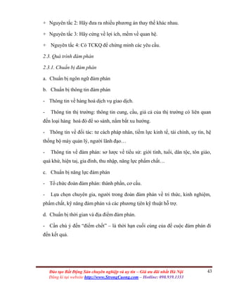 43Đào tạo Bất Động Sản chuyên nghiệp và uy tín – Giá ưu đãi nhất Hà Nội
Đăng kí tại website http://www.StrongCuong.com – Hotline: 098.939.1353
+ Nguyên tắc 2: Hãy đưa ra nhiều phương án thay thế khác nhau.
+ Nguyên tắc 3: Hãy cứng về lợi ích, mềm về quan hệ.
+ Nguyên tắc 4: Có TCKQ để chứng minh các yêu cầu.
2.3. Quá trình đàm phán
2.3.1. Chuẩn bị đàm phán
a. Chuẩn bị ngôn ngữ đàm phán
b. Chuẩn bị thông tin đàm phán
- Thông tin về hàng hoá dịch vụ giao dịch.
- Thông tin thị trường: thông tin cung, cầu, giá cả của thị trường có liên quan
đến loại hàng hoá đó để so sánh, nắm bắt xu hướng.
- Thông tin về đối tác: tư cách pháp nhân, tiềm lực kinh tế, tài chính, uy tín, hệ
thống bộ máy quản lý, người lãnh đạo…
- Thông tin về đàm phán: sơ lược về tiểu sử: giới tính, tuổi, dân tộc, tôn giáo,
quá khứ, hiện taị, gia đình, thu nhập, năng lực phẩm chất…
c. Chuẩn bị năng lực đàm phán
- Tổ chức đoàn đàm phán: thành phần, cơ cấu.
- Lựa chọn chuyên gia, người trong đoàn đàm phán về tri thức, kinh nghiệm,
phẩm chất, kỹ năng đàm phán và các phương tịên kỹ thuật hỗ trợ.
d. Chuẩn bị thời gian và địa điểm đàm phán.
- Cần chú ý đến “điểm chết” – là thời hạn cuối cùng của để cuộc đàm phán đi
đến kết quả.
 