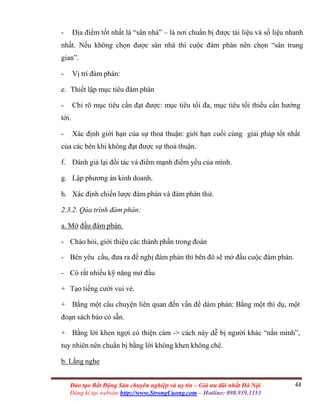 44Đào tạo Bất Động Sản chuyên nghiệp và uy tín – Giá ưu đãi nhất Hà Nội
Đăng kí tại website http://www.StrongCuong.com – Hotline: 098.939.1353
- Địa điểm tốt nhất là “sân nhà” – là nơi chuẩn bị được tài liệu và số liệu nhanh
nhất. Nếu không chọn được sân nhà thì cuộc đàm phán nên chọn “sân trung
gian”.
- Vị trí đàm phán:
e. Thiết lập mục tiêu đàm phán
- Chỉ rõ mục tiêu cần đạt được: mục tiêu tối đa, mục tiêu tối thiểu cần hướng
tới.
- Xác định giới hạn của sự thoả thuận: giới hạn cuối cùng giải pháp tốt nhất
của các bên khi không đạt được sự thoả thuận.
f. Đánh giá lại đối tác và điểm mạnh điểm yếu của mình.
g. Lập phương án kinh doanh.
h. Xác định chiến lược đàm phán và đàm phán thử.
2.3.2. Qúa trình đàm phán:
a. Mở đầu đàm phán.
- Chào hỏi, giới thiệu các thành phần trong đoàn
- Bên yêu cầu, đưa ra đề nghị đàm phán thì bên đó sẽ mở đầu cuộc đàm phán.
- Có rất nhiều kỹ năng mở đầu
+ Tạo tiếng cười vui vẻ.
+ Bằng một câu chuyện liên quan đến vấn đề dàm phán: Bằng một thí dụ, một
đoạn sách báo có sẵn.
+ Bằng lời khen ngợi có thiện cảm -> cách này dễ bị người khác “nắn mình”,
tuy nhiên nên chuẩn bị bằng lời không khen không chê.
b. Lắng nghe
 