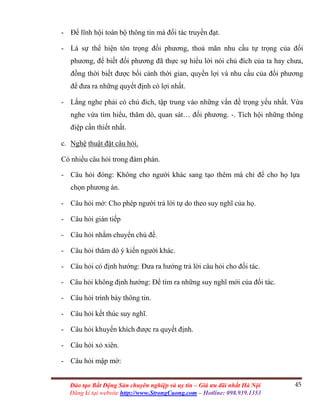 45Đào tạo Bất Động Sản chuyên nghiệp và uy tín – Giá ưu đãi nhất Hà Nội
Đăng kí tại website http://www.StrongCuong.com – Hotline: 098.939.1353
- Để lĩnh hội toàn bộ thông tin mà đối tác truyền đạt.
- Là sự thể hiện tôn trọng đối phương, thoả mãn nhu cầu tự trọng của đối
phương, để biết đối phương đã thực sự hiểu lời nói chủ đích của ta hay chưa,
đồng thời biết được bối cảnh thời gian, quyền lợi và nhu cầu của đối phương
để đưa ra những quyết định có lợi nhất.
- Lắng nghe phải có chủ đích, tập trung vào những vấn đề trọng yếu nhất. Vừa
nghe vừa tìm hiểu, thăm dò, quan sát… đối phương. -. Tích hội những thông
điệp cần thiết nhất.
c. Nghệ thuật đặt câu hỏi.
Có nhiều câu hỏi trong đàm phán.
- Câu hỏi đóng: Không cho người khác sang tạo thêm mà chỉ để cho họ lựa
chọn phương án.
- Câu hỏi mở: Cho phép người trả lời tự do theo suy nghĩ của họ.
- Câu hỏi gián tiếp
- Câu hỏi nhằm chuyển chủ đề.
- Câu hỏi thăm dò ý kiến người khác.
- Câu hỏi có định hướng: Đưa ra hướng trả lời câu hỏi cho đối tác.
- Câu hỏi không định hướng: Để tìm ra những suy nghĩ mới của đối tác.
- Câu hỏi trình bày thông tin.
- Câu hỏi kết thúc suy nghĩ.
- Câu hỏi khuyến khích được ra quyết định.
- Câu hỏi xỏ xiên.
- Câu hỏi mập mờ:
 