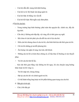 46Đào tạo Bất Động Sản chuyên nghiệp và uy tín – Giá ưu đãi nhất Hà Nội
Đăng kí tại website http://www.StrongCuong.com – Hotline: 098.939.1353
- Câu hỏi dẫn dắt: mang tính định hướng.
- Câu hỏi tu từ: Kỹ thuật vận dụng ngôn từ.
- Câu hỏi thật: đi thẳng vào vấn đề.
- Câu hỏi kết luận: Rút ngắn cuộc đàm phán.
d/Trả lời câu hỏi:
- Trong trường hợp bình thường: phải tuân thủ nguyên tắc: chính xác, đầy đủ
kịp thời.
- Cần chú ý: Không nên hấp tấp, vội vàng, để có thời gian suy nghĩ.
+ Khi chưa rõ câu hỏi phải yêu cầu đối tác nói rõ lại câu hỏi.
+ Hiểu câu hỏi nhưng chưa rõ câu trả lời, cần bình tĩnh kéo dài thời gian trả lời.
+ Chỉ trả lời những gì mà đối phương hỏi.
+ Âm lượng vừa nghe rõ rang, lưu loát, dứt khoát.
+ Những câu trả lời có kèm theo chứng cứ, số liệu thực tế thường có sức thuyết
phục.
+ Trả lời câu hỏi khi bế tắc.
. Kéo dài thời gian bằng việc không trả lời ngay, lái câu chuyện sang hướng
khác hoặc trả lời vòng vo.
. Trả lời mập mờ, chung chung.
. Đặt lại câu hỏi đó với chính người trả lời.
. Có thể đánh trống lảng hoặc trả lời phần không quan trọng của câu hỏi.
d. Đặt giá và trả giá.
- Chú ý khi đặt giá
 