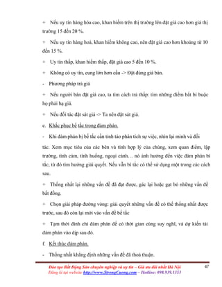 47Đào tạo Bất Động Sản chuyên nghiệp và uy tín – Giá ưu đãi nhất Hà Nội
Đăng kí tại website http://www.StrongCuong.com – Hotline: 098.939.1353
+ Nếu uy tín hàng hóa cao, khan hiếm trên thị trường lên đặt giá cao hơn giá thị
trường 15 đến 20 %.
+ Nếu uy tín hàng hoá, khan hiếm không cao, nên đặt giá cao hơn khoảng từ 10
đến 15 %.
+ Uy tín thấp, khan hiếm thấp, đặt giá cao 5 đến 10 %.
+ Không có uy tín, cung lớn hơn cầu -> Đặt đúng giá bán.
- Phương pháp trả giá
+ Nếu người bán đặt giá cao, ta tìm cách trả thấp: tìm những điểm bắt bí buộc
họ phải hạ giá.
+ Nếu đối tác đặt sát giá -> Ta nên đặt sát giá.
e. Khắc phục bế tắc trong đàm phán.
- Khi đàm phán bị bế tắc cần tỉnh táo phân tích sự việc, nhìn lại mình và đối
tác. Xem mục tiêu của các bên và tính hợp lý của chúng, xem quan điểm, lập
trường, tình cảm, tình huống, ngoại cảnh… nó ảnh hưởng đến việc đàm phán bí
tắc, từ đó tìm hướng giải quyết. Nếu vẫn bí tắc có thể sử dụng một trong các cách
sau.
+ Thống nhất lại những vấn đề đã đạt được, gác lại hoặc gạt bỏ những vấn đề
bất đồng.
+ Chọn giải pháp đường vòng: giải quyết những vấn đề có thể thống nhất được
trước, sau đó còn lại mới vào vấn đề bế tắc
+ Tạm thời đình chỉ đàm phán để có thời gian cùng suy nghĩ, và dự kiến tái
đàm phán vào dịp sau đó.
f. Kết thúc đàm phán.
- Thống nhất khẳng định những vấn đề đã thoả thuận.
 
