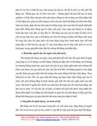 4Đào tạo Bất Động Sản chuyên nghiệp và uy tín – Giá ưu đãi nhất Hà Nội
Đăng kí tại website http://www.StrongCuong.com – Hotline: 098.939.1353
phải có tư vấn ở trình độ cao, một trong các loại tư vấn đó là dịch vụ môi giới bất
động sản. Thông qua các tổ chức môi giới – những người đã qua đào tạo có kinh
nghiệm và kiến thức chuyên môn nắm được thông tin thị truờng, am hiểu pháp luật
về bất động sản, giúp các đối tượng có nhu cầu giao dịch bất động sản thoả mãn điều
kiện của mình, giúp cho họ tính toán kĩ lưỡng trong việc mua bán để quyết định phù
hợp nhất. Đồng thời thông qua tổ chức môi giới, việc cung cấp thông tin sẽ được
hoàn hảo hơn, việc đầu cơ hay đầu tư bất động sản của các cá nhân tổ chức sẽ có
căn cứ xác thực hơn, giá cả bất động sản trên thị trường sẽ phản ánh đúng mối quan
hệ cung cầu, đưa các giao dịch vào hoạt động công khai minh bạch, hạn chề tình
trạng đầu cơ đất tràn lan, ép giá. Vì vậy, hoạt động của tổ chức môi giới có vai trò
khá quan trọng, góp phần thúc đẩy thị trường bất động sản phát triển
3. Khai thác nguồn thu cho ngân sách nhà nước.
Thị trường bất động sản ngày càng một phát triển thì nhu cầu giao dịch sẽ ngày
càng tăng cả về số lượng và chất lượng. Nhưng do đặc tính về bất động sản là thông
tin thương không hoàn hảo, giao dịch chủ yếu là giao dịch ngầm nhà nước không thể
kiểm soát được các giao dịch đó, nên việc thu thuế đối với những người có thu nhập
cao khi tham gia giao dịch trên thị trường nhà nước không thể thực hiện được. Theo
thống kê có trên 70% các giao dịch bất động sản được thực hiện thông qua các tổ
chức môi giới không đăng kí kinh doanh, gây thất thu lớn cho ngân sách của nhà
nước. Mà thuế là nguồn thu chính của nhà nước để trang trải cho mọi hoạt động, chi
phí của cả nước. Vì vậy khi các tổ chức, cá nhân môi giới này được công nhận cho
phép hành nghề và có đăng ký kinh doanh sẽ giúp cho họ hoạt động có hiệu quả hơn
đồng thời thông qua các giao dịch đó nhà nước tăng thu nhập về thuế.
4. Góp phần ổn định trật tự , an ninh xã hội
Bất động sản là tài sản quan trọng đối với mỗi quốc gia, cộng đồng và người
dân. Nó là tài sản có giá trị lớn, chính vì vậy bất kì một quan hệ giao dịch bất động
 