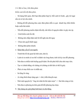 49Đào tạo Bất Động Sản chuyên nghiệp và uy tín – Giá ưu đãi nhất Hà Nội
Đăng kí tại website http://www.StrongCuong.com – Hotline: 098.939.1353
2.4. Một số lưu ý khi đàm phán
Kiểm soát tiến độ đàm phán.
- Sử dụng thời gian, thời hạn đàm phán hợp lý, biết cách trì hoãn , gây trở ngại
nếu nó có lợi cho mình.
- Không để đối phương đưa cuộc đàm phán diễn ra quá nhanh hay điều khiển
hoặc cuốn hút mình.
- Nếu đối phương muốn chậm tiến độ, cần hiểu rõ nguyên nhân và gây sức ép.
- Cách kiểm soát tốc độ:
+ Không nên chấp nhận một lời đề nghị nào đó ngay
+ Chưa nên quyết định ngay
+ Không đàm phán nhanh.
a- Khai thác yếu tố con người.
- Tranh thủ tối đa quan hệ tình cảm, tâm lý.
- Luôn tỏ ra mình có ưu thế và đánh vào long tham, tính ích kỷ của đối phương.
- Nên đưa ra nhiều tình huống quyết định. Do đó phải biết chia nhỏ mục tiêu.
- Tạo vẻ chính thắng vớí chứng cứ (chứng cứ đôi khi có thể là giả).
- Phải có mục đích cao và nhẫn nại.
- Im lặng là vàng.
- Ai cũng thích được tặng quà -> chú ý đến khuyến mại.
- Nhớ một nguyên lý: “ông rút chân bà thò nậm rượu” -> Hai bên cùng có lợi.
- Nên đưa ra phương án đơn giản để đối phương lựa chọn.
b- Xây dựng các giải pháp linh hoạt và chủ động.
 