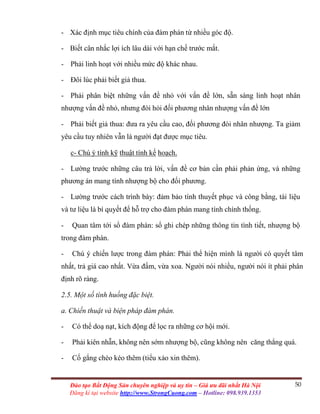 50Đào tạo Bất Động Sản chuyên nghiệp và uy tín – Giá ưu đãi nhất Hà Nội
Đăng kí tại website http://www.StrongCuong.com – Hotline: 098.939.1353
- Xác định mục tiêu chính của đàm phán từ nhiều góc độ.
- Biết cân nhắc lợi ích lâu dài với hạn chế trước mắt.
- Phải linh hoạt với nhiều mức độ khác nhau.
- Đôi lúc phải biết giả thua.
- Phải phân biệt những vấn đề nhỏ với vấn đề lớn, sẵn sàng linh hoạt nhân
nhượng vấn đề nhỏ, nhưng đòi hỏi đối phương nhân nhượng vấn đề lớn
- Phải biết giả thua: đưa ra yêu cầu cao, đối phương đòi nhân nhượng. Ta giảm
yêu cầu tuy nhiên vẫn là người đạt được mục tiêu.
c- Chú ý tính kỹ thuật tính kế hoạch.
- Lường trước những câu trả lời, vấn đề cơ bản cần phải phản ứng, và những
phương án mang tính nhượng bộ cho đối phương.
- Lường trước cách trình bày: đảm bảo tính thuyết phục và công bằng, tài liệu
và tư liệu là bí quyết để hỗ trợ cho đàm phán mang tính chính thống.
- Quan tâm tới sổ đàm phán: sổ ghi chép những thông tin tình tiết, nhượng bộ
trong đàm phán.
- Chú ý chiến lược trong đàm phán: Phải thể hiện mình là người có quyết tâm
nhất, trả giá cao nhất. Vừa đấm, vừa xoa. Người nói nhiều, người nói ít phải phân
định rõ ràng.
2.5. Một số tình huống đặc biệt.
a. Chiến thuật và biện pháp đàm phán.
- Có thể doạ nạt, kích động để lọc ra những cơ hội mới.
- Phải kiên nhẫn, không nên sớm nhượng bộ, cũng không nên căng thẳng quá.
- Cố gắng chèo kéo thêm (tiểu xảo xin thêm).
 