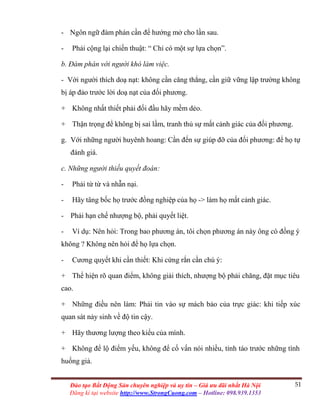 51Đào tạo Bất Động Sản chuyên nghiệp và uy tín – Giá ưu đãi nhất Hà Nội
Đăng kí tại website http://www.StrongCuong.com – Hotline: 098.939.1353
- Ngôn ngữ đàm phán cần để hướng mở cho lần sau.
- Phải cộng lại chiến thuật: “ Chỉ có một sự lựa chọn”.
b. Đàm phán với người khó làm việc.
- Với người thích doạ nạt: không cần căng thẳng, cần giữ vững lập trường không
bị áp đảo trước lời doạ nạt của đối phương.
+ Không nhất thiết phải đối đầu hãy mềm dẻo.
+ Thận trọng để không bị sai lầm, tranh thủ sự mất cảnh giác của đối phương.
g. Với những người huyênh hoang: Cần đến sự giúp đỡ của đối phương: để họ tự
đánh giá.
c. Những người thiếu quyết đoán:
- Phải từ từ và nhẫn nại.
- Hãy tâng bốc họ trước đồng nghiệp của họ -> làm họ mất cảnh giác.
- Phải hạn chế nhượng bộ, phải quyết liệt.
- Ví dụ: Nên hỏi: Trong bao phương án, tôi chọn phương án này ông có đồng ý
không ? Không nên hỏi để họ lựa chọn.
- Cương quyết khi cần thiết: Khi cứng rắn cần chú ý:
+ Thể hiện rõ quan điểm, không giải thích, nhượng bộ phải chăng, đặt mục tiêu
cao.
+ Những điều nên làm: Phải tin vào sự mách bảo của trực giác: khi tiếp xúc
quan sát nảy sinh về độ tin cậy.
+ Hãy thương lượng theo kiểu của mình.
+ Không để lộ điểm yếu, không để cố vấn nói nhiều, tỉnh táo trước những tình
huống giả.
 