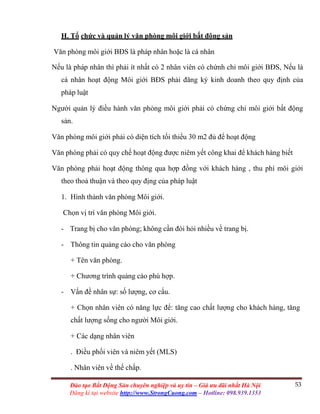 53Đào tạo Bất Động Sản chuyên nghiệp và uy tín – Giá ưu đãi nhất Hà Nội
Đăng kí tại website http://www.StrongCuong.com – Hotline: 098.939.1353
H. Tổ chức và quản lý văn phòng môi giới bất động sản
Văn phòng môi giới BĐS là pháp nhân hoặc là cá nhân
Nếu là pháp nhân thì phải ít nhất có 2 nhân viên có chứnh chỉ môi giới BĐS, Nếu là
cá nhân hoạt động Môi giới BĐS phải đăng ký kinh doanh theo quy định của
pháp luật
Người quản lý điều hành văn phòng môi giới phải có chứng chỉ môi giới bất động
sản.
Văn phòng môi giới phải có diện tích tối thiểu 30 m2 đủ để hoạt động
Văn phòng phải có quy chế hoạt động được niêm yết công khai để khách hàng biết
Văn phòng phải hoạt động thông qua hợp đồng với khách hàng , thu phí môi giới
theo thoả thuận và theo quy địng của pháp luật
1. Hình thành văn phòng Môi giới.
Chọn vị trí văn phòng Môi giới.
- Trang bị cho văn phòng; không cần đòi hỏi nhiều về trang bị.
- Thông tin quảng cáo cho văn phòng
+ Tên văn phòng.
+ Chương trình quảng cáo phù hợp.
- Vấn đề nhân sự: số lượng, cơ cấu.
+ Chọn nhân viên có năng lực để: tăng cao chất lượng cho khách hàng, tăng
chất lượng sống cho người Môi giới.
+ Các dạng nhân viên
. Điều phối viên và niêm yết (MLS)
. Nhân viên về thế chấp.
 