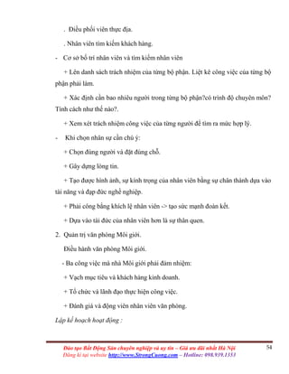 54Đào tạo Bất Động Sản chuyên nghiệp và uy tín – Giá ưu đãi nhất Hà Nội
Đăng kí tại website http://www.StrongCuong.com – Hotline: 098.939.1353
. Điều phối viên thực địa.
. Nhân viên tìm kiếm khách hàng.
- Cơ sở bố trí nhân viên và tìm kiếm nhân viên
+ Lên danh sách trách nhiệm của từng bộ phận. Liệt kê công việc của từng bộ
phận phải làm.
+ Xác định cần bao nhiêu người trong từng bộ phận?có trình độ chuyên môn?
Tính cách như thế nào?.
+ Xem xét trách nhiệm công việc của từng người để tìm ra mức hợp lý.
- Khi chọn nhân sự cần chú ý:
+ Chọn đúng người và đặt đúng chỗ.
+ Gây dựng lòng tin.
+ Tạo được hình ảnh, sự kính trọng của nhân viên bằng sự chân thành dựa vào
tài năng và đạp đức nghề nghiệp.
+ Phải công bằng khích lệ nhân viên -> tạo sức mạnh đoàn kết.
+ Dựa vào tài đức của nhân viên hơn là sự thân quen.
2. Quản trị văn phòng Môi giới.
Điều hành văn phòng Môi giới.
- Ba công việc mà nhà Môi giới phải đảm nhiệm:
+ Vạch mục tiêu và khách hàng kinh doanh.
+ Tổ chức và lãnh đạo thực hiện công việc.
+ Đánh giá và động viên nhân viên văn phòng.
Lập kế hoạch hoạt động :
 