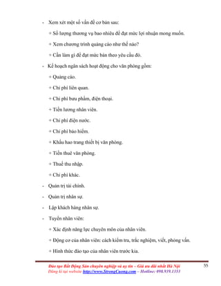 55Đào tạo Bất Động Sản chuyên nghiệp và uy tín – Giá ưu đãi nhất Hà Nội
Đăng kí tại website http://www.StrongCuong.com – Hotline: 098.939.1353
- Xem xét một số vấn đề cơ bản sau:
+ Số lượng thương vụ bao nhiêu để đạt mức lợi nhuận mong muốn.
+ Xem chương trình quảng cáo như thế nào?
+ Cần làm gì để đạt mức bán theo yêu cầu đó.
- Kế hoạch ngân sách hoạt động cho văn phòng gồm:
+ Quảng cáo.
+ Chi phí liên quan.
+ Chi phí bưu phẩm, điện thoại.
+ Tiền lương nhân viên.
+ Chi phí điện nước.
+ Chi phí bảo hiểm.
+ Khấu hao trang thiết bị văn phòng.
+ Tiền thuê văn phòng.
+ Thuế thu nhập.
+ Chi phí khác.
- Quản trị tài chính.
- Quản trị nhân sự.
- Lập khách hàng nhân sự.
- Tuyển nhân viên:
+ Xác định năng lực chuyên môn của nhân viên.
+ Động cơ của nhân viên: cách kiểm tra, trắc nghiệm, viết, phỏng vấn.
+ Hình thức đào tạo của nhân viên trước kia.
 