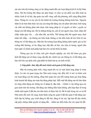 5Đào tạo Bất Động Sản chuyên nghiệp và uy tín – Giá ưu đãi nhất Hà Nội
Đăng kí tại website http://www.StrongCuong.com – Hotline: 098.939.1353
sản nào trên thị trường cũng có tác động mạnh đến các hoạt động kinh tế xã hội khác
nhau. Mà thị trường bất động sản phụ thuộc và chịu sự chi phối của điều kiện tự
nhiên, kinh tế xã hội, tập quán của mỗi vùng, mỗi địa phương, mỗi cộng đồng khác
nhau. Thông tin và các yếu tố cấu thành thị trường thường không hoàn hảo. Nguyên
nhân là do bản thân hiện vật của của từng bất động sản chỉ phản ánh được tình trạng
vật chất mà không phản ánh dược tình trạng pháp lý về quyền sở hữu ( quyền sử
dụng) của bất động sản. Đó là những thông tin, yếu tố mà người mua, thuê, nhận thế
chấp, nhận góp vốn … cần nắm bắt, am hiểu. Thế nhưng hầu hết người mua, thuê
nhận thế chấp… lại không am hiểu hoặc không có đủ điều kiện để tìm hiểu kĩ các
thông tin về bất động sản. Một khi thị trường hoạt động không lành mạnh, giá cả lên
xuống thất thường, sẽ tác động trực tiếp đến xã hội, xáo trộn tư tưởng, người dân
hoài nghi về chính sách pháp luật làm cho xã hội thiếu ổn định .
Thông qua các tổ chức môi giới chuyên nghịêp, các chủ thể tham gia giao
dịch bất động sản sẽ được cung cấp đầy đủ, chính xác các thông tin về bất động sản,
hạn chế tiêu cực phát sinh, góp phần ổn định trật tự, an ninh xã hội.
5. Góp phần thúc đẩy đổi mới chính sách quản lý bất động sản.
Một thị trường phát triển vững mạnh khi nó có một hành lang pháp lý hoàn
thiện. Là căn cứ quan trọng cho Nhà nước trong việc điều tiết vĩ mô và kiểm soát
các hoạt động của thị trường, đồng thời giúp cho mọi đối tượng tham gia hoạt động
kinh doanh bất động sản tuân thủ đúng pháp luật. Mỗi một bất động sản thì bản thân
nó cũng chứa đựng các thông tin về pháp lý, đặc tính… Chính vì vậy thông qua các
giao dịch trên thị truờng bất động sản những điều kiện không phù hợp thực tế trong
chính sách quản lí đất đai của nhà nước sẽ được bộc lộ. Đó là một trong các cơ sở để
Nhà nước đổi mới, bổ sung, hoàn thiện công tác quản lí đất đai quản lí bất động sản:
thiết lập hệ thống, quy trình đăng kí đất đai, đăng kí tài sản, lập bản đồ địa chính,
cấp giấy chứng nhận quyền sử dụng đất… nhằm tạo điều kiện cho các quan hệ đất
 