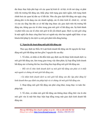 6Đào tạo Bất Động Sản chuyên nghiệp và uy tín – Giá ưu đãi nhất Hà Nội
Đăng kí tại website http://www.StrongCuong.com – Hotline: 098.939.1353
đai được thực hiện phù hợp với các quan hệ kinh tế- xã hội, từ đó mở rộng và phát
triển thị trường bất động sản, khắc phục tình trạng giao dịch ngầm, tình trạng hành
chính hoá các quan hệ dân sự về đất đai. Nhu cầu giao dịch bất động sản ngày càng
phong phú và đa dạng của các doanh nghiệp, các tổ chức kinh tế- chính trị - xã hội
và của các tầng lớp dân cư có thể đáp ứng được các giao dịch trên thị trường bất
động sản, thông qua các tổ chức trung gian môi giới về bất động sản. Sự hình thành
và phát triển của các tổ chức môi giới là tất yếu khách quan. Dịch vụ môi giới cũng
là một nghề cần được công khai hoá coi ngành này như bao ngành nghề khác và tạo
khuôn khổ pháp lý cho dịch vụ môi giới phát triển đúng hướng.
C. Nguyên tắc hoạt động môi giới bất động sản
Theo quy định tại Điều 44 Luật Kinh doanh bất động sản thì nguyên tắc hoạt
động môi giới bất động sản bao gồm 3 nguyên tắc sau đây:
1. Tổ chức, cá nhân có đủ điều kiện quy định sau thì được kinh doanh dịch vụ
môi giới bất động sản, làm trung gian trong việc đàm phán, ký hợp đồng kinh doanh
bất động sản và hưởng thù lao, hoa hồng theo hợp đồng môi giới bất động sản:
- Đối với tổ chức kinh doanh dịch vụ môi giới bất động sản phải có ít nhất
một người có chứng chỉ môi giới bất động sản;
- Cá nhân kinh doanh dịch vụ môi giới bất động sản độc lập phải đăng ký
kinh doanh theo quy định của pháp luật và có chứng chỉ môi giới bất động sản.
2. Hoạt động môi giới bất động sản phải công khai, trung thực và tuân thủ
pháp luật.
3. Tổ chức, cá nhân môi giới bất động sản không được đồng thời vừa là nhà
môi giới vừa là một bên thực hiện hợp đồng trong một giao dịch kinh doanh bất
động sản.
 