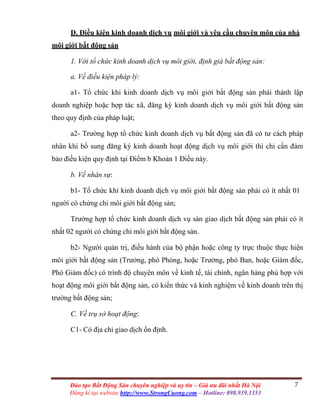 7Đào tạo Bất Động Sản chuyên nghiệp và uy tín – Giá ưu đãi nhất Hà Nội
Đăng kí tại website http://www.StrongCuong.com – Hotline: 098.939.1353
D. Điều kiện kinh doanh dịch vụ môi giới và yêu cầu chuyên môn của nhà
môi giới bất động sản
1. Với tổ chức kinh doanh dịch vụ môi giới, định giá bất động sản:
a. Về điều kiện pháp lý:
a1- Tổ chức khi kinh doanh dịch vụ môi giới bất động sản phải thành lập
doanh nghiệp hoặc hợp tác xã, đăng ký kinh doanh dịch vụ môi giới bất động sản
theo quy định của pháp luật;
a2- Trường hợp tổ chức kinh doanh dịch vụ bất động sản đã có tư cách pháp
nhân khi bổ sung đăng ký kinh doanh hoạt động dịch vụ môi giới thì chỉ cần đảm
bảo điều kiện quy định tại Điểm b Khoản 1 Điều này.
b. Về nhân sự:
b1- Tổ chức khi kinh doanh dịch vụ môi giới bất động sản phải có ít nhất 01
người có chứng chỉ môi giới bất động sản;
Trường hợp tổ chức kinh doanh dịch vụ sàn giao dịch bất động sản phải có ít
nhất 02 người có chứng chỉ môi giới bất động sản.
b2- Người quản trị, điều hành của bộ phận hoặc công ty trực thuộc thực hiện
môi giới bất động sản (Trưởng, phó Phòng, hoặc Trưởng, phó Ban, hoặc Giám đốc,
Phó Giám đốc) có trình độ chuyên môn về kinh tế, tài chính, ngân hàng phù hợp với
hoạt động môi giới bất động sản, có kiến thức và kinh nghiệm về kinh doanh trên thị
trường bất động sản;
C. Về trụ sở hoạt động:
C1- Có địa chỉ giao dịch ổn định.
 