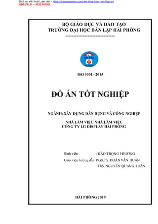 Dịch vụ viết thuê Luận văn - https://luanvanpanda.com/viet-thue-luan-van-thac-si/
SĐT/ZALO – 0932.091562
BỘ GIÁO DỤC VÀ ĐÀO TẠO
TRƯỜNG ĐẠI HỌC DÂN LẬP HẢI PHÒNG
-------------------------------
ISO 9001 - 2015
ĐỒ ÁN TỐT NGHIỆP
NGÀNH: XÂY DỰNG DÂN DỤNG VÀ CÔNG NGHIỆP
NHÀ LÀM VIỆC NHÀ LÀM VIỆC
CÔNG TY LG DISPLAY HẢI PHÒNG
Sinh viên : ĐÀO TRỌNG PHƯƠNG
Giáo viên hướng dẫn: PGS.TS. ĐOÀN VĂN DUẨN
ThS. NGUYỄN QUANG TUẤN
HẢI PHÒNG 2019
 