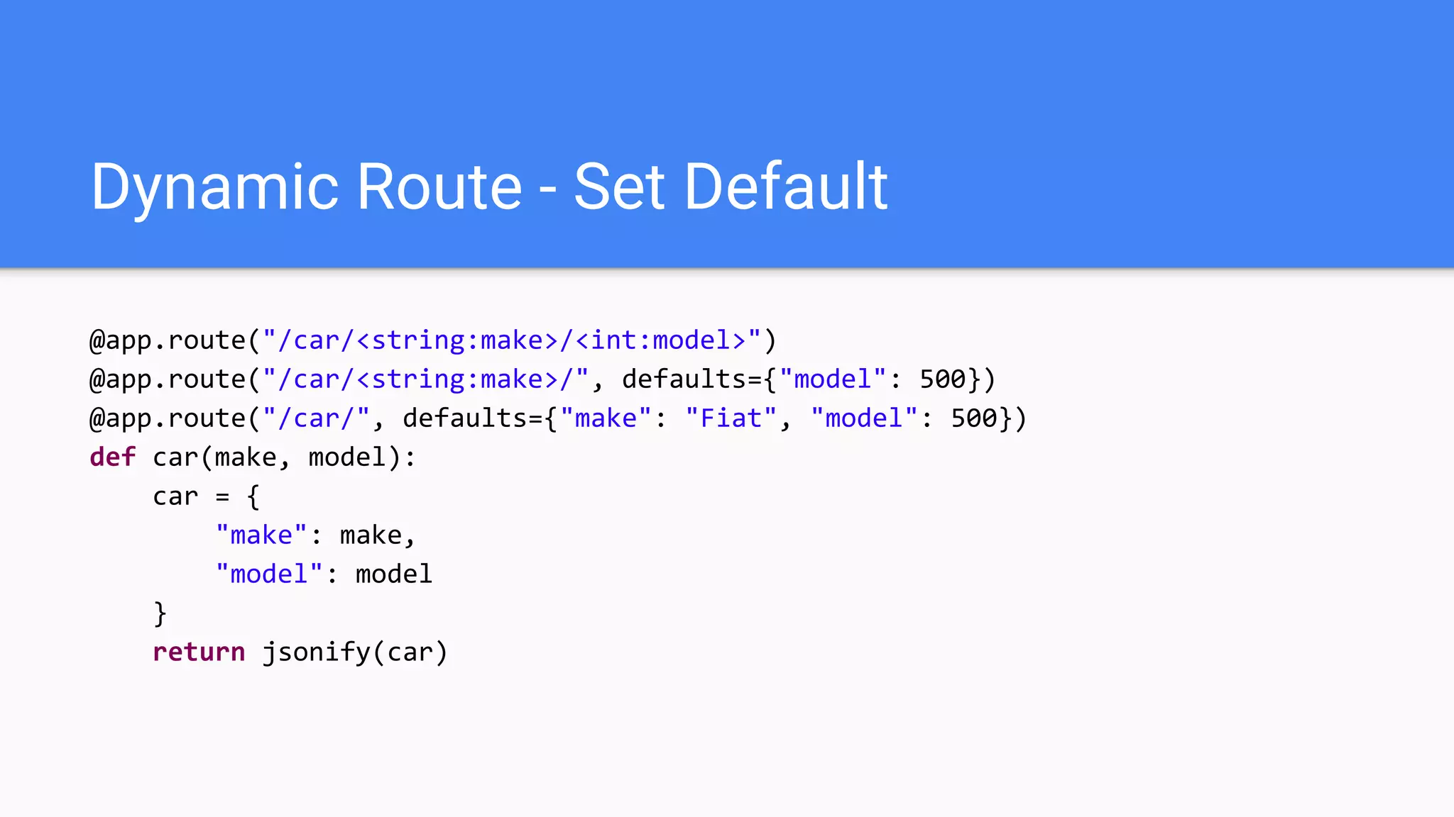 Dynamic Route - Set Default
@app.route("/car/<string:make>/<int:model>")
@app.route("/car/<string:make>/", defaults={"model": 500})
@app.route("/car/", defaults={"make": "Fiat", "model": 500})
def car(make, model):
car = {
"make": make,
"model": model
}
return jsonify(car)
 