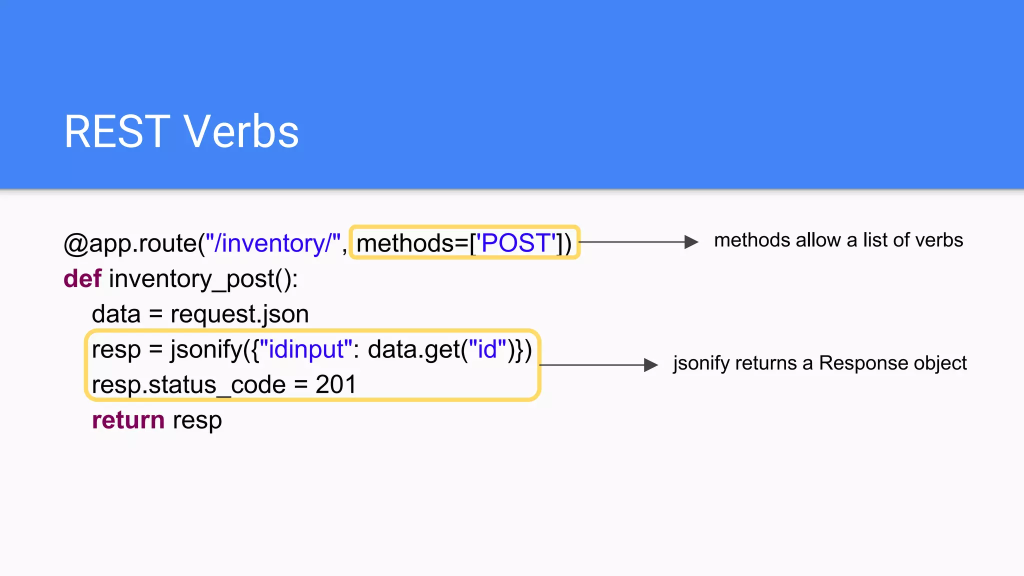 REST Verbs
@app.route("/inventory/", methods=['POST'])
def inventory_post():
data = request.json
resp = jsonify({"idinput": data.get("id")})
resp.status_code = 201
return resp
methods allow a list of verbs
jsonify returns a Response object
 