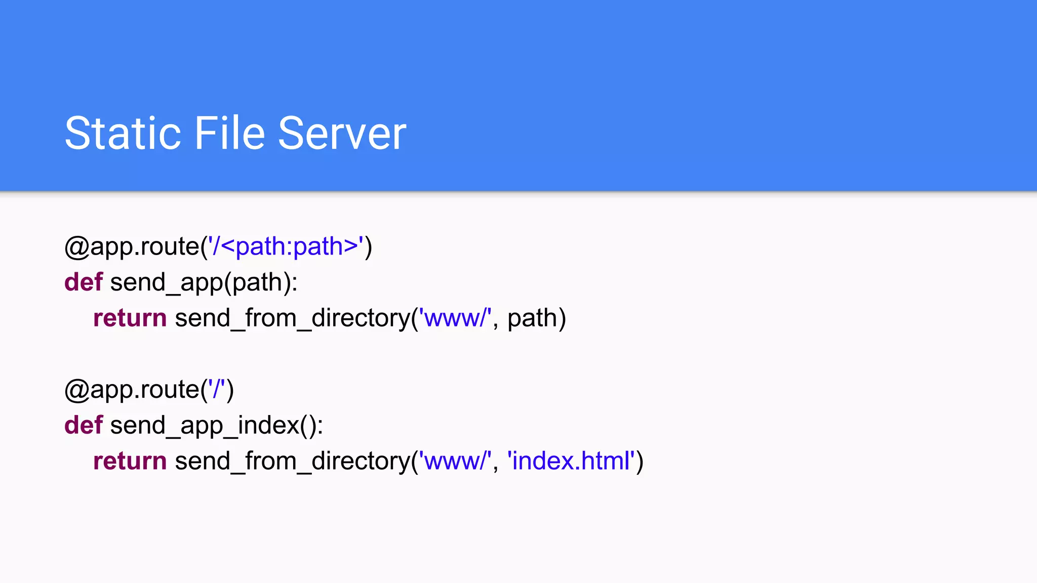 Static File Server
@app.route('/<path:path>')
def send_app(path):
return send_from_directory('www/', path)
@app.route('/')
def send_app_index():
return send_from_directory('www/', 'index.html')
 