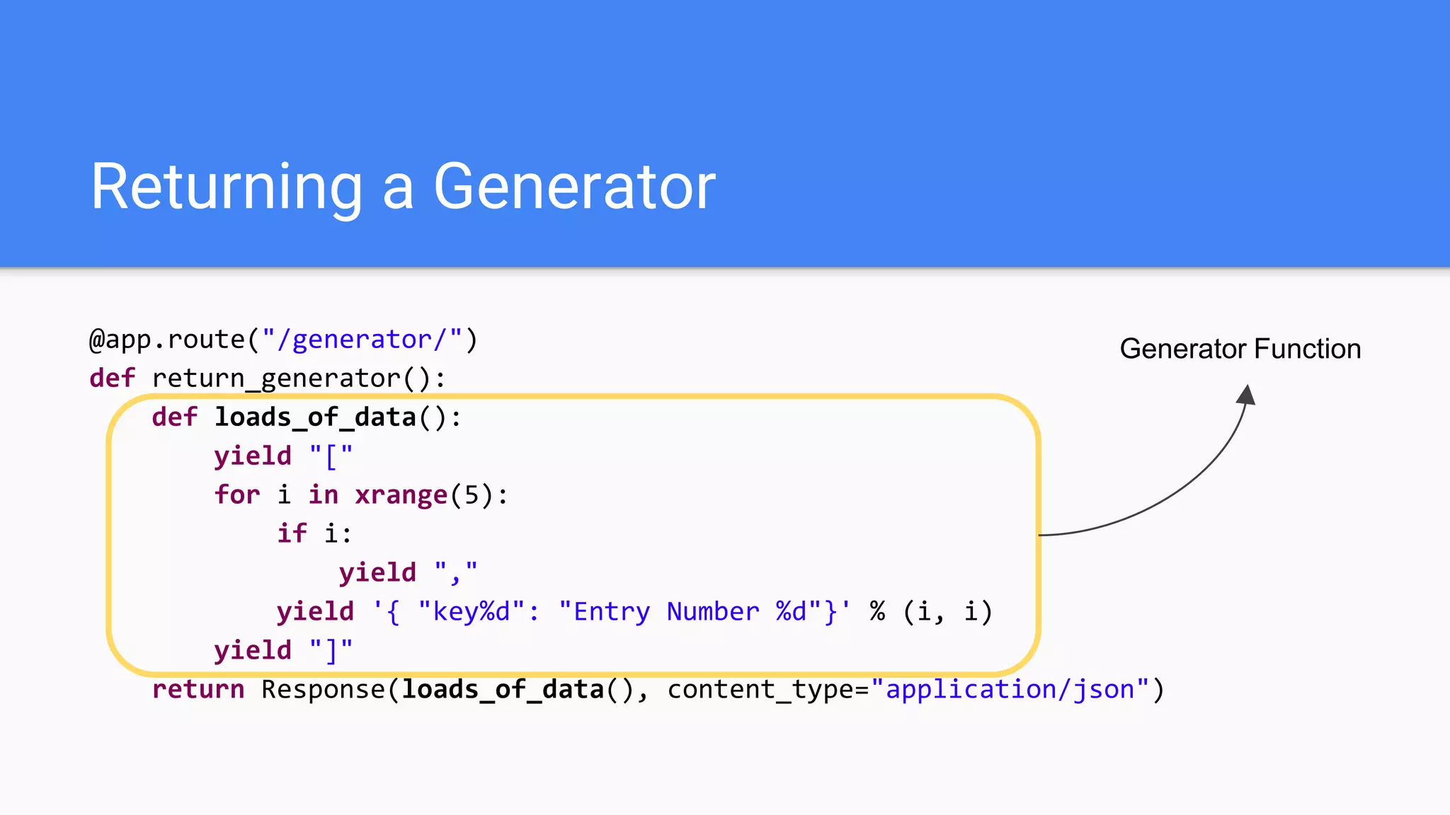 Returning a Generator
@app.route("/generator/")
def return_generator():
def loads_of_data():
yield "["
for i in xrange(5):
if i:
yield ","
yield '{ "key%d": "Entry Number %d"}' % (i, i)
yield "]"
return Response(loads_of_data(), content_type="application/json")
Generator Function
 