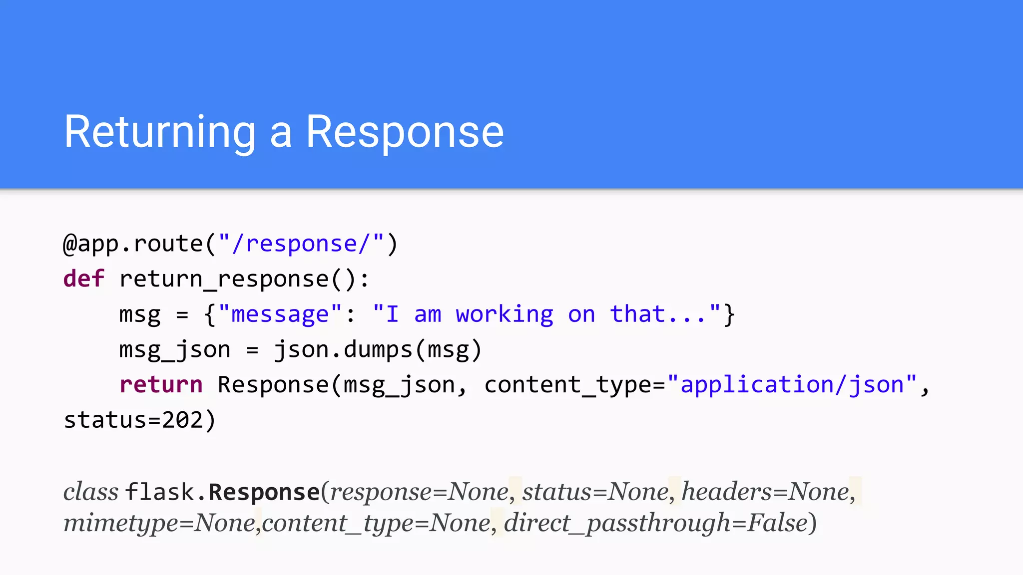 Returning a Response
@app.route("/response/")
def return_response():
msg = {"message": "I am working on that..."}
msg_json = json.dumps(msg)
return Response(msg_json, content_type="application/json",
status=202)
class flask.Response(response=None, status=None, headers=None,
mimetype=None,content_type=None, direct_passthrough=False)
 