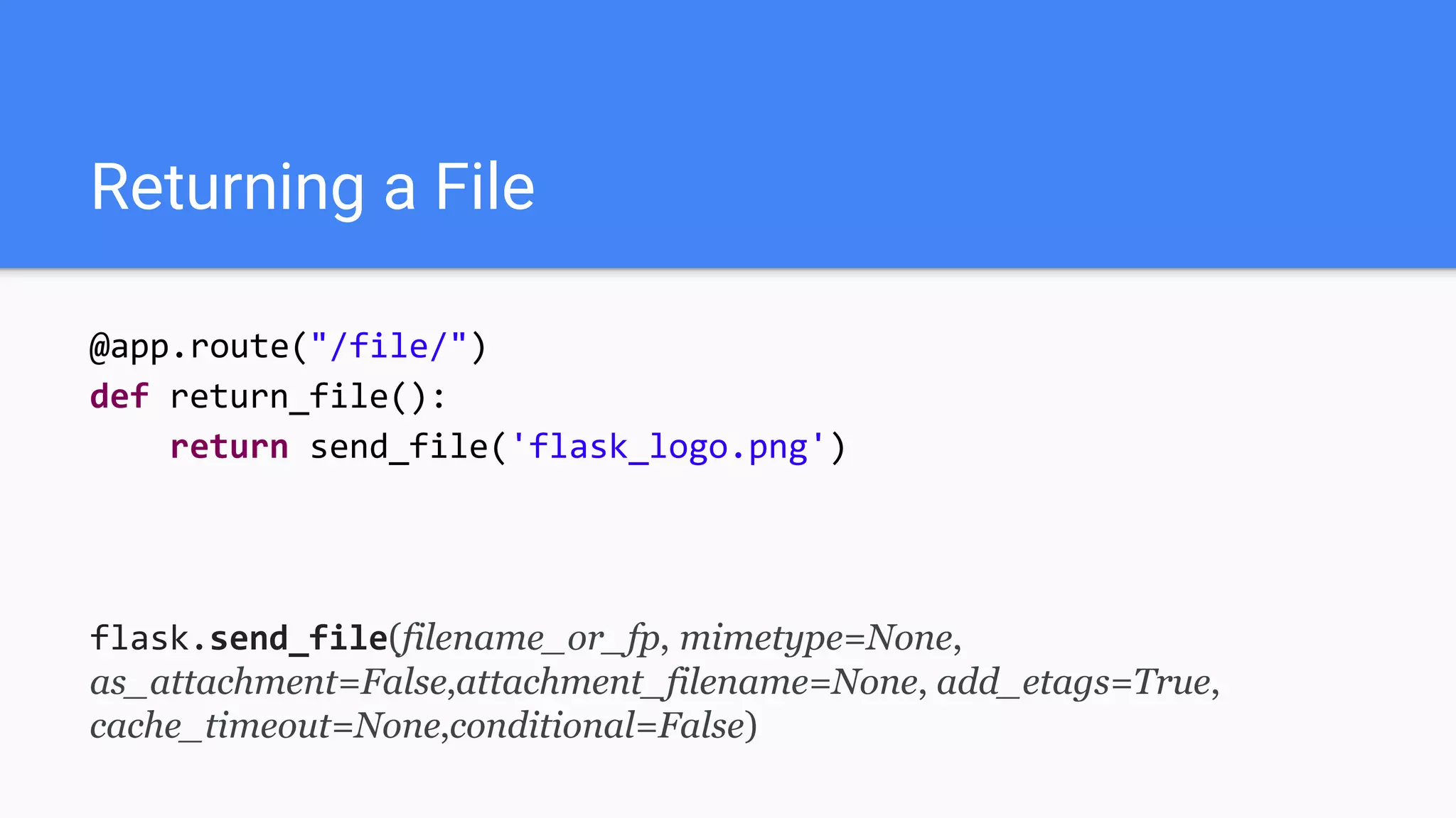 Returning a File
@app.route("/file/")
def return_file():
return send_file('flask_logo.png')
flask.send_file(filename_or_fp, mimetype=None,
as_attachment=False,attachment_filename=None, add_etags=True,
cache_timeout=None,conditional=False)
 
