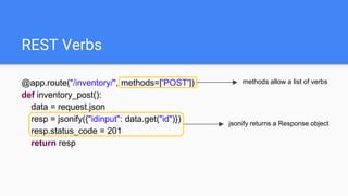 REST Verbs
@app.route("/inventory/", methods=['POST'])
def inventory_post():
data = request.json
resp = jsonify({"idinput": data.get("id")})
resp.status_code = 201
return resp
methods allow a list of verbs
jsonify returns a Response object
 