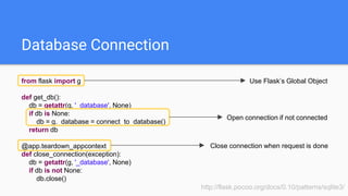 Database Connection
from flask import g
def get_db():
db = getattr(g, '_database', None)
if db is None:
db = g._database = connect_to_database()
return db
@app.teardown_appcontext
def close_connection(exception):
db = getattr(g, '_database', None)
if db is not None:
db.close()
http://flask.pocoo.org/docs/0.10/patterns/sqlite3/
Use Flask’s Global Object
Open connection if not connected
Close connection when request is done
 