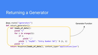 Returning a Generator
@app.route("/generator/")
def return_generator():
def loads_of_data():
yield "["
for i in xrange(5):
if i:
yield ","
yield '{ "key%d": "Entry Number %d"}' % (i, i)
yield "]"
return Response(loads_of_data(), content_type="application/json")
Generator Function
 