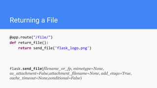 Returning a File
@app.route("/file/")
def return_file():
return send_file('flask_logo.png')
flask.send_file(filename_or_fp, mimetype=None,
as_attachment=False,attachment_filename=None, add_etags=True,
cache_timeout=None,conditional=False)
 