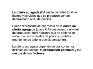La  oferta agregada  (OA) es la cantidad total de bienes y servicios que se producen con un determinado nivel de precios.  Puede representarse por medio de la  curva de oferta agregada  (curva OA) que muestra el nivel de producción total nacional que se obtiene en cada uno de los niveles de precios posibles (manteniendo todo lo demás constante). La oferta agregada depende de dos conjuntos distintos de fuerzas: la  producción potencial  y los  costos de los factores . 
