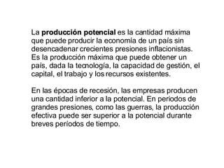 La  producción potencial  es la cantidad máxima que puede producir la economía de un país sin desencadenar crecientes presiones inflacionistas. Es la producción máxima que puede obtener un país, dada la tecnología, la capacidad de gestión, el capital, el trabajo y los recursos existentes. En las épocas de recesión, las empresas producen una cantidad inferior a la potencial. En periodos de grandes presiones, como las guerras, la producción efectiva puede ser superior a la potencial durante breves períodos de tiempo. 